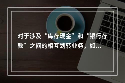 对于涉及“库存现金”和“银行存款”之间的相互划转业务，如将现