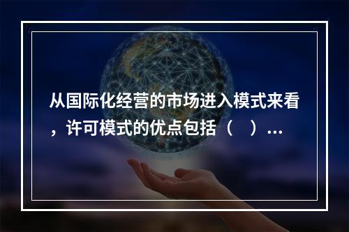 从国际化经营的市场进入模式来看，许可模式的优点包括（　）。