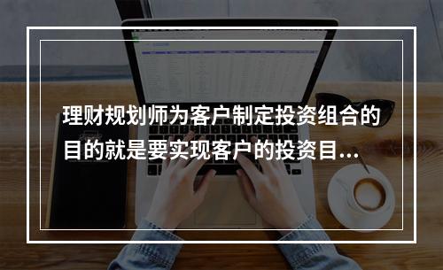 理财规划师为客户制定投资组合的目的就是要实现客户的投资目标。