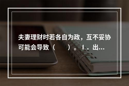 夫妻理财时若各自为政，互不妥协可能会导致（　　）。Ⅰ．出现一