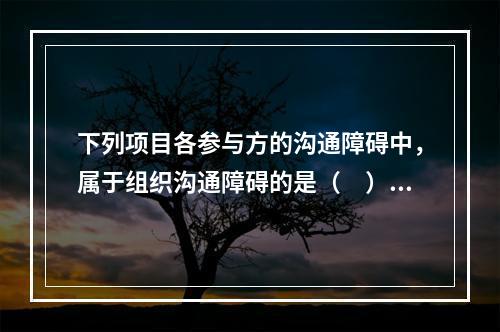 下列项目各参与方的沟通障碍中，属于组织沟通障碍的是（　）。