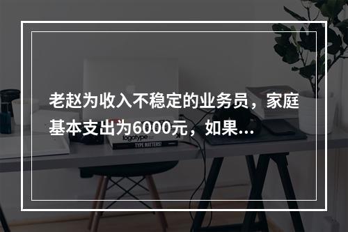 老赵为收入不稳定的业务员，家庭基本支出为6000元，如果当业