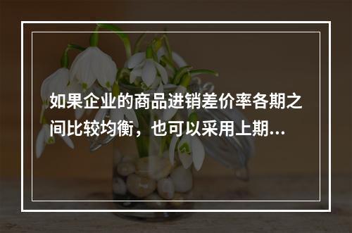 如果企业的商品进销差价率各期之间比较均衡，也可以采用上期商品