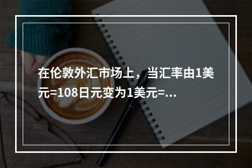 在伦敦外汇市场上，当汇率由1美元=108日元变为1美元=11