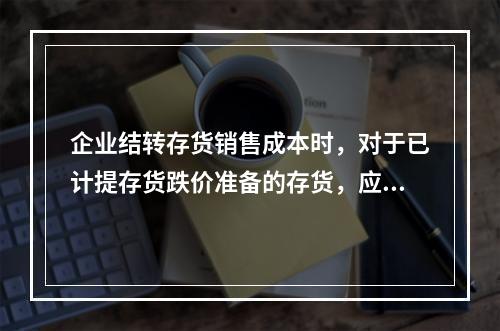 企业结转存货销售成本时，对于已计提存货跌价准备的存货，应借记