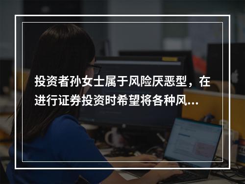 投资者孙女士属于风险厌恶型，在进行证券投资时希望将各种风险降