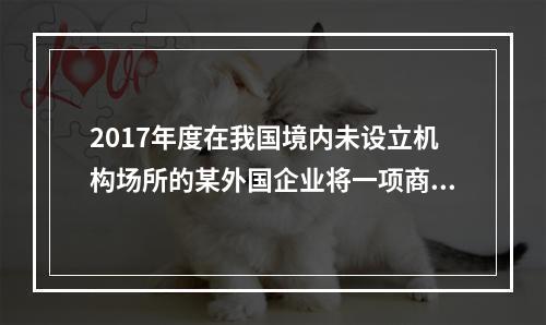 2017年度在我国境内未设立机构场所的某外国企业将一项商标使