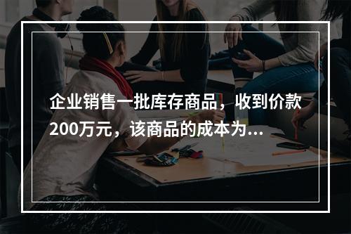 企业销售一批库存商品，收到价款200万元，该商品的成本为17