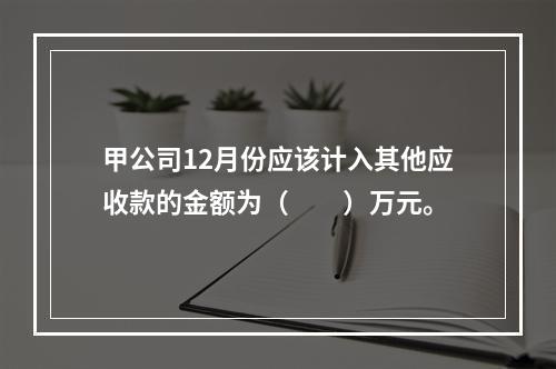 甲公司12月份应该计入其他应收款的金额为（　　）万元。