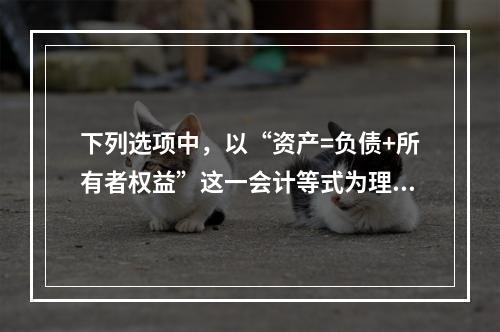 下列选项中，以“资产=负债+所有者权益”这一会计等式为理论依