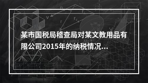 某市国税局稽查局对某文教用品有限公司2015年的纳税情况进行