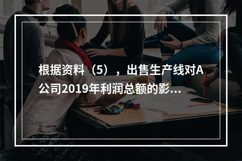 根据资料（5），出售生产线对A公司2019年利润总额的影响金