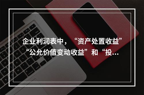 企业利润表中，“资产处置收益”“公允价值变动收益”和“投资收