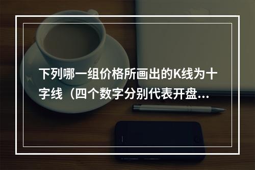 下列哪一组价格所画出的K线为十字线（四个数字分别代表开盘价、