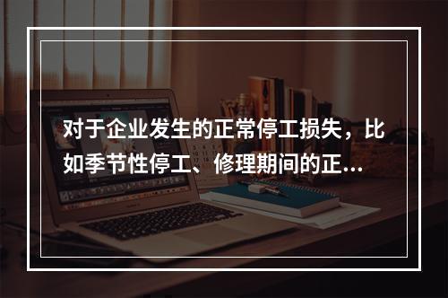 对于企业发生的正常停工损失，比如季节性停工、修理期间的正常停