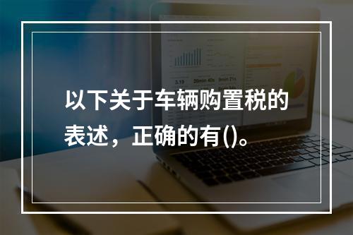 以下关于车辆购置税的表述，正确的有()。