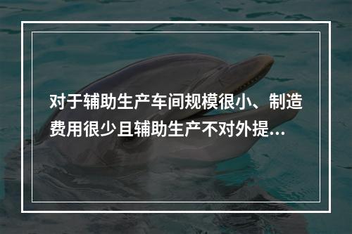 对于辅助生产车间规模很小、制造费用很少且辅助生产不对外提供产