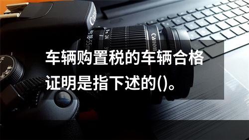 车辆购置税的车辆合格证明是指下述的()。