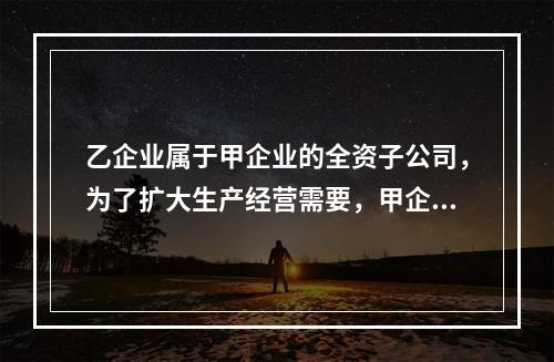 乙企业属于甲企业的全资子公司，为了扩大生产经营需要，甲企业将