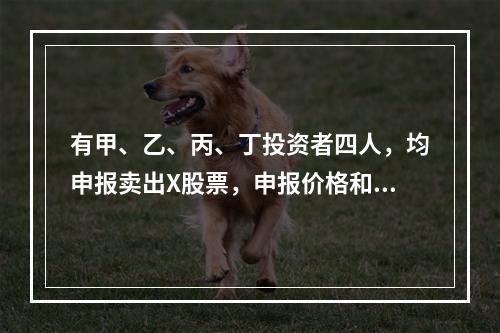 有甲、乙、丙、丁投资者四人，均申报卖出X股票，申报价格和申报