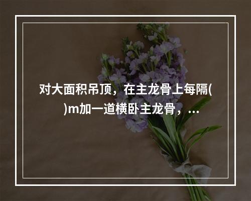 对大面积吊顶，在主龙骨上每隔(  )m加一道横卧主龙骨，并垂