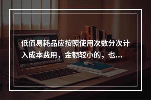 低值易耗品应按照使用次数分次计入成本费用，金额较小的，也可以