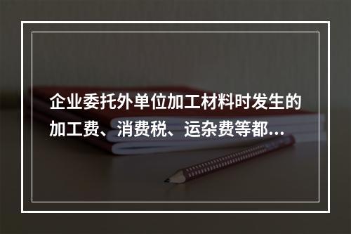 企业委托外单位加工材料时发生的加工费、消费税、运杂费等都应该