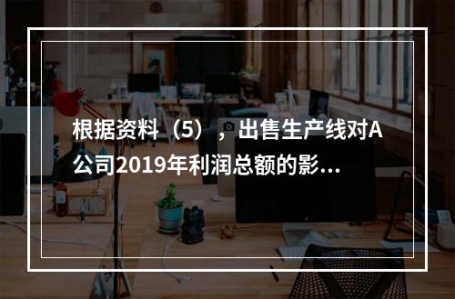 根据资料（5），出售生产线对A公司2019年利润总额的影响金