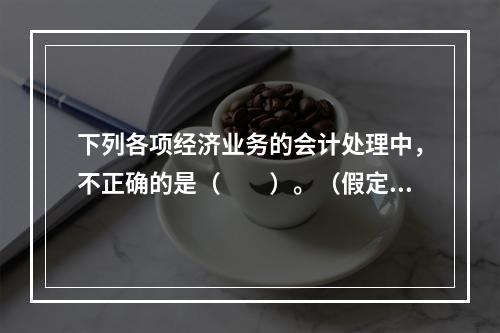 下列各项经济业务的会计处理中，不正确的是（　　）。（假定不考