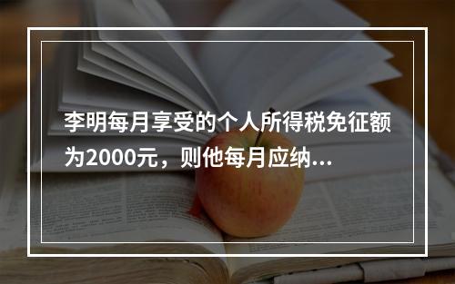 李明每月享受的个人所得税免征额为2000元，则他每月应纳个人