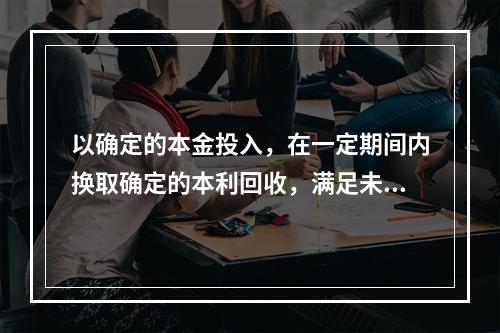 以确定的本金投入，在一定期间内换取确定的本利回收，满足未来基