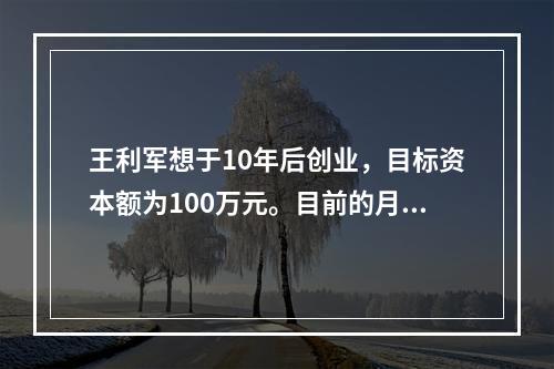 王利军想于10年后创业，目标资本额为100万元。目前的月收入