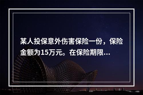 某人投保意外伤害保险一份，保险金额为15万元。在保险期限内不