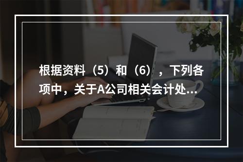 根据资料（5）和（6），下列各项中，关于A公司相关会计处理结