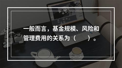 一般而言，基金规模、风险和管理费用的关系为（　　）。