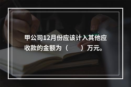 甲公司12月份应该计入其他应收款的金额为（　　）万元。