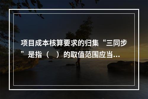 项目成本核算要求的归集“三同步”是指（　）的取值范围应当一致