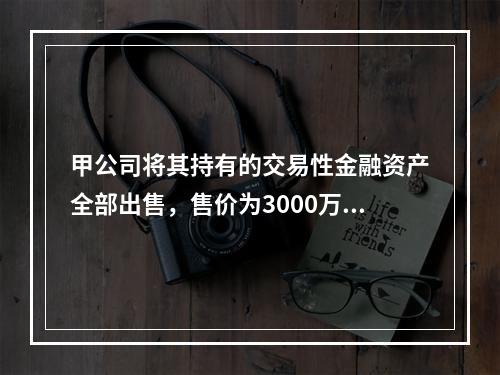 甲公司将其持有的交易性金融资产全部出售，售价为3000万元；