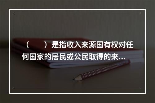 （　　）是指收入来源国有权对任何国家的居民或公民取得的来源于