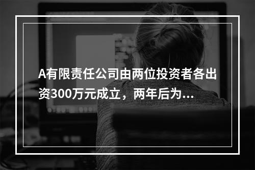 A有限责任公司由两位投资者各出资300万元成立，两年后为了扩