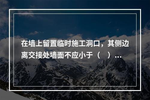 在墙上留置临时施工洞口，其侧边离交接处墙面不应小于（　）mm