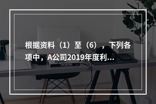 根据资料（1）至（6），下列各项中，A公司2019年度利润表