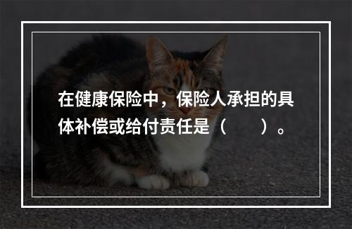 在健康保险中，保险人承担的具体补偿或给付责任是（　　）。