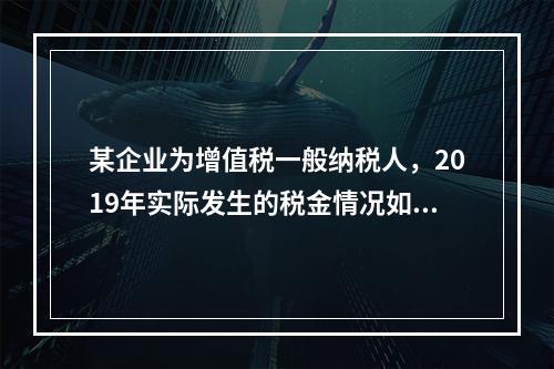 某企业为增值税一般纳税人，2019年实际发生的税金情况如下：