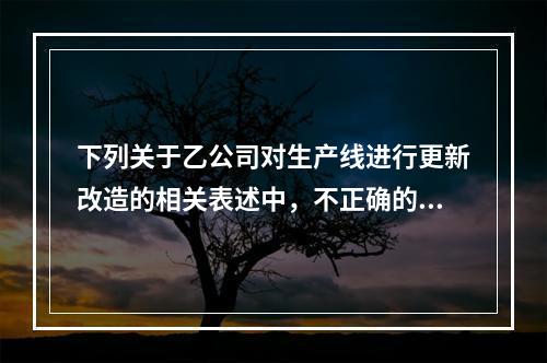 下列关于乙公司对生产线进行更新改造的相关表述中，不正确的是（