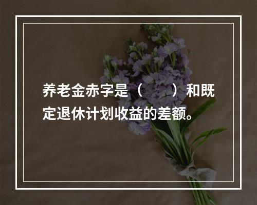 养老金赤字是（　　）和既定退休计划收益的差额。