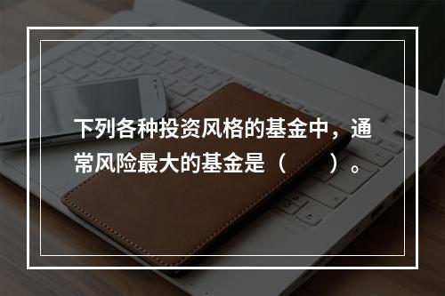 下列各种投资风格的基金中，通常风险最大的基金是（　　）。