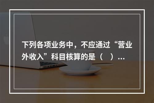 下列各项业务中，不应通过“营业外收入”科目核算的是（　）。