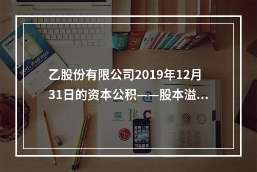 乙股份有限公司2019年12月31日的资本公积——股本溢价为