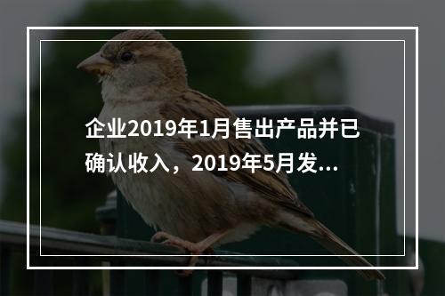 企业2019年1月售出产品并已确认收入，2019年5月发生销